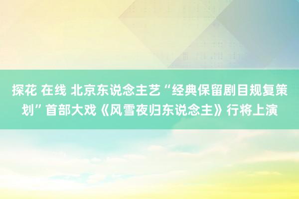 探花 在线 北京东说念主艺“经典保留剧目规复策划”首部大戏《风雪夜归东说念主》行将上演