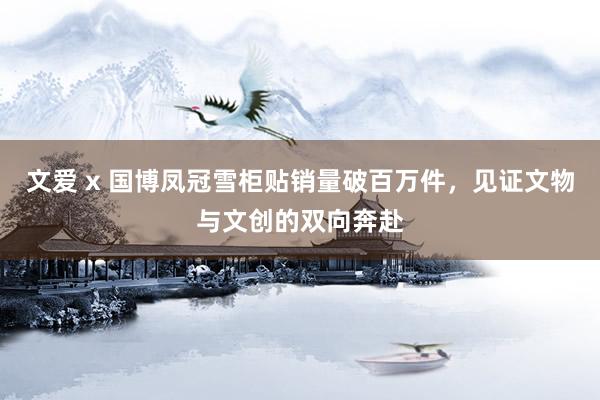 文爱 x 国博凤冠雪柜贴销量破百万件，见证文物与文创的双向奔赴