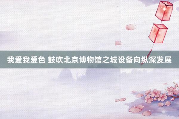 我爱我爱色 鼓吹北京博物馆之城设备向纵深发展