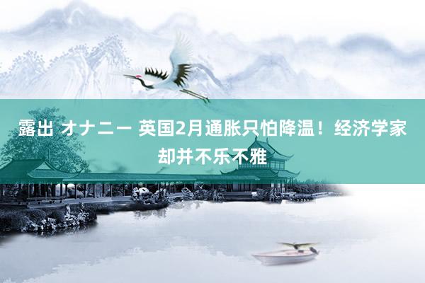 露出 オナニー 英国2月通胀只怕降温！经济学家却并不乐不雅