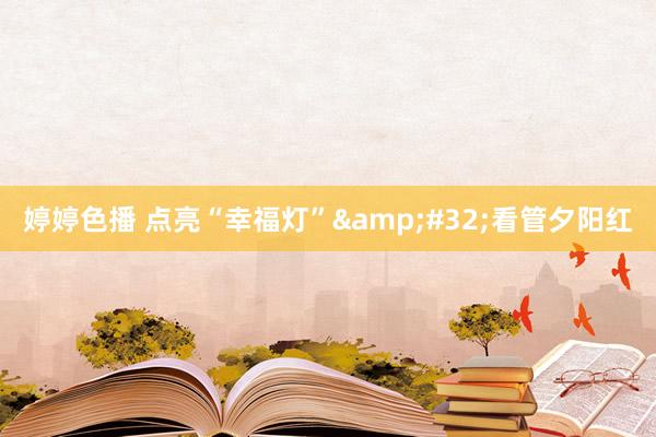 婷婷色播 点亮“幸福灯”&#32;看管夕阳红