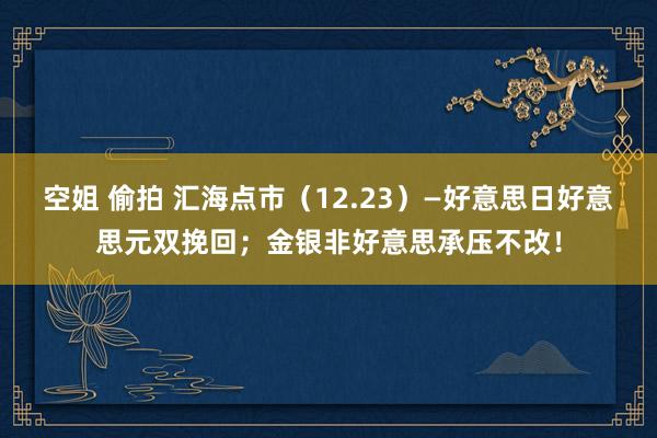 空姐 偷拍 汇海点市（12.23）—好意思日好意思元双挽回；金银非好意思承压不改！