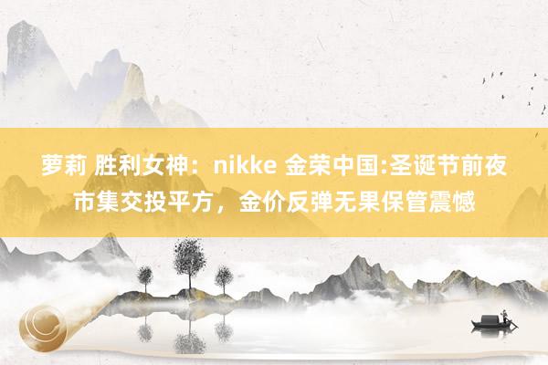 萝莉 胜利女神：nikke 金荣中国:圣诞节前夜市集交投平方，金价反弹无果保管震憾
