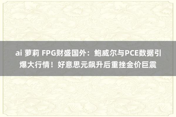 ai 萝莉 FPG财盛国外：鲍威尔与PCE数据引爆大行情！好意思元飙升后重挫金价巨震