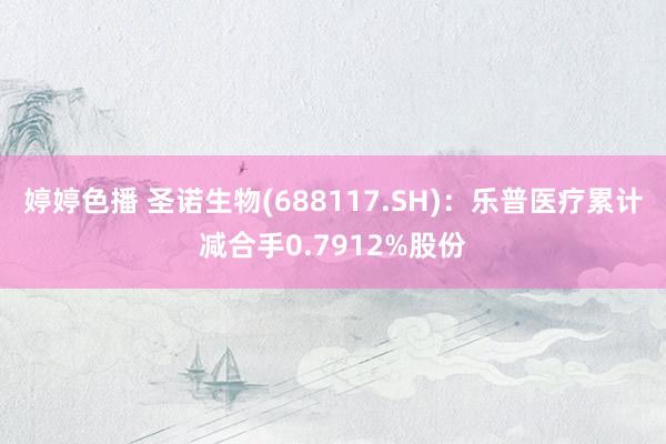 婷婷色播 圣诺生物(688117.SH)：乐普医疗累计减合手0.7912%股份