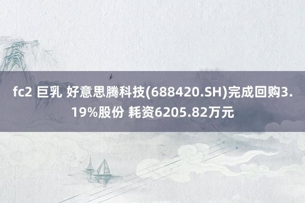 fc2 巨乳 好意思腾科技(688420.SH)完成回购3.19%股份 耗资6205.82万元