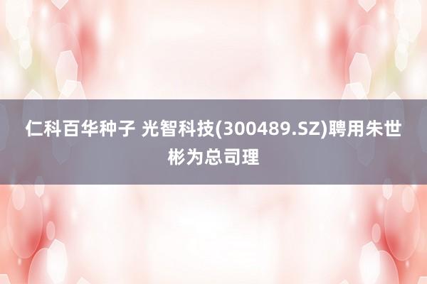 仁科百华种子 光智科技(300489.SZ)聘用朱世彬为总司理