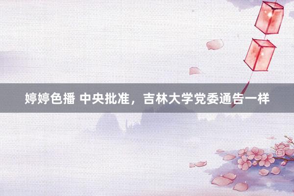 婷婷色播 中央批准，吉林大学党委通告一样