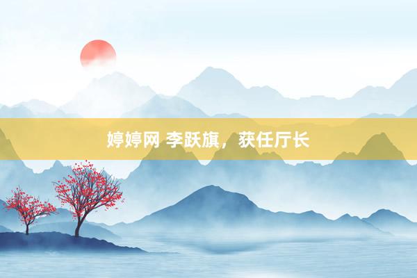婷婷网 李跃旗，获任厅长