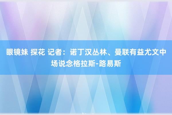 眼镜妹 探花 记者：诺丁汉丛林、曼联有益尤文中场说念格拉斯-路易斯