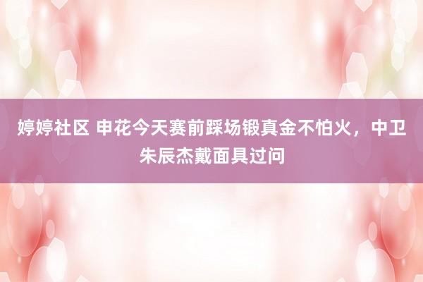 婷婷社区 申花今天赛前踩场锻真金不怕火，中卫朱辰杰戴面具过问