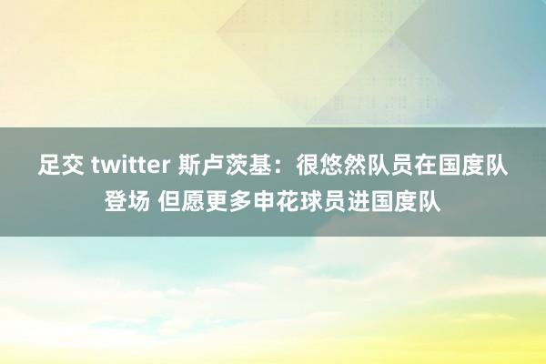 足交 twitter 斯卢茨基：很悠然队员在国度队登场 但愿更多申花球员进国度队