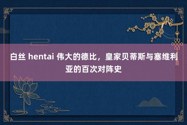 白丝 hentai 伟大的德比，皇家贝蒂斯与塞维利亚的百次对阵史