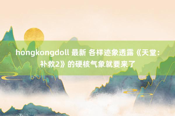 hongkongdoll 最新 各样迹象透露《天堂：补救2》的硬核气象就要来了