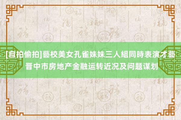 [自拍偷拍]藝校美女孔雀妹妹三人組同時表演才藝 晋中市房地产金融运转近况及问题谋划