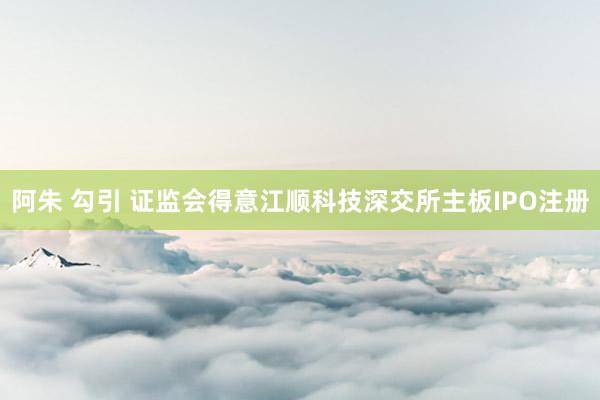 阿朱 勾引 证监会得意江顺科技深交所主板IPO注册