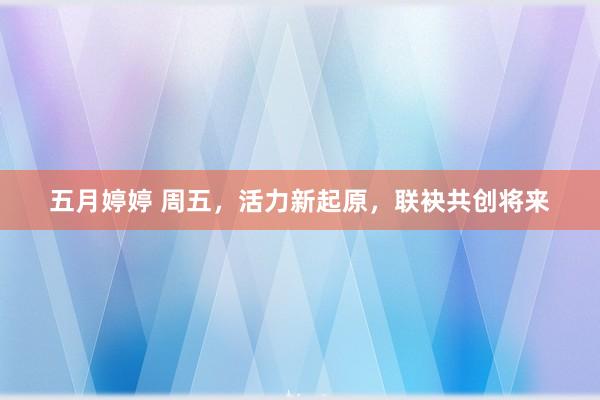 五月婷婷 周五，活力新起原，联袂共创将来