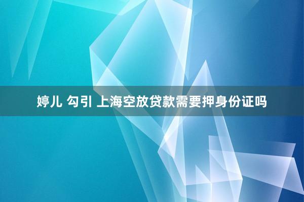 婷儿 勾引 上海空放贷款需要押身份证吗