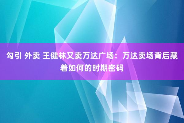 勾引 外卖 王健林又卖万达广场：万达卖场背后藏着如何的时期密码