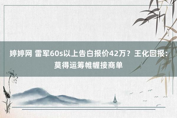 婷婷网 雷军60s以上告白报价42万？王化回报：莫得运筹帷幄接商单