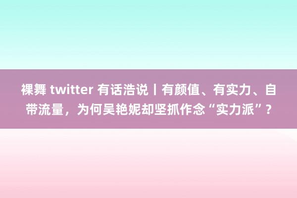 裸舞 twitter 有话浩说丨有颜值、有实力、自带流量，为何吴艳妮却坚抓作念“实力派”？