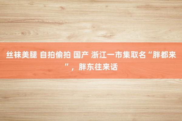 丝袜美腿 自拍偷拍 国产 浙江一市集取名“胖都来”，胖东往来话