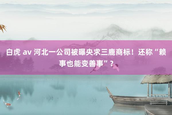 白虎 av 河北一公司被曝央求三鹿商标！还称“赖事也能变善事”？