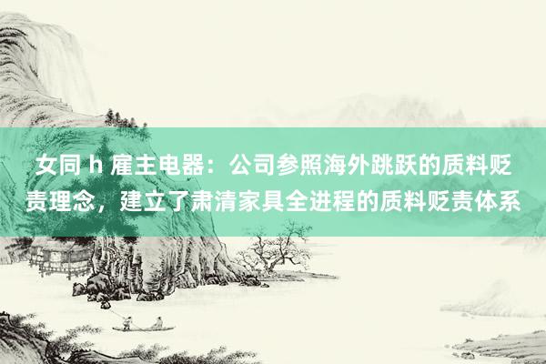 女同 h 雇主电器：公司参照海外跳跃的质料贬责理念，建立了肃清家具全进程的质料贬责体系