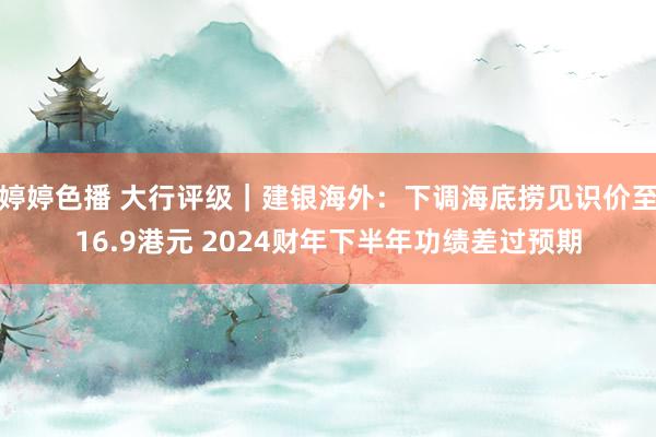 婷婷色播 大行评级｜建银海外：下调海底捞见识价至16.9港元 2024财年下半年功绩差过预期