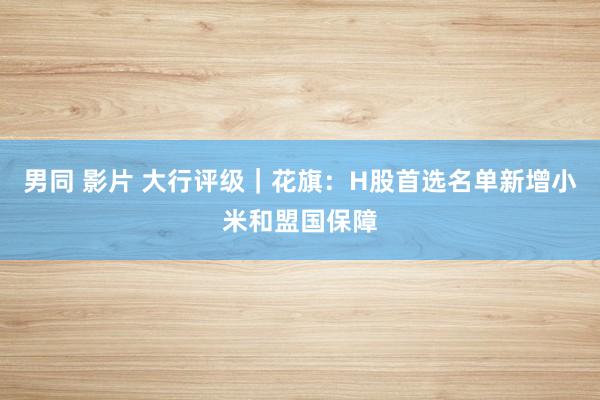 男同 影片 大行评级｜花旗：H股首选名单新增小米和盟国保障