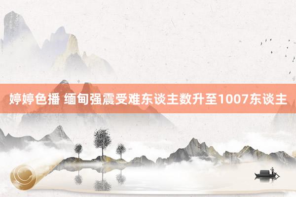 婷婷色播 缅甸强震受难东谈主数升至1007东谈主