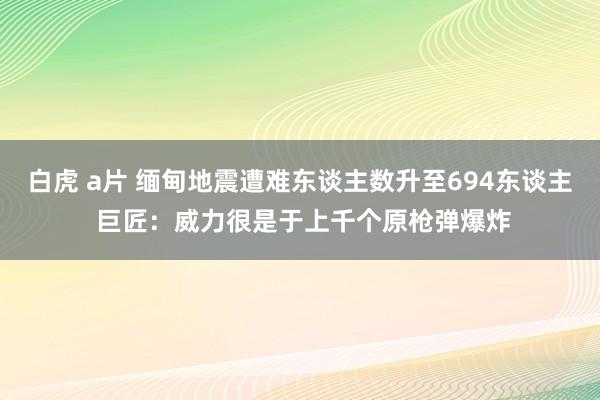 白虎 a片 缅甸地震遭难东谈主数升至694东谈主 巨匠：威力很是于上千个原枪弹爆炸