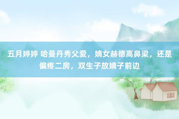五月婷婷 哈曼丹秀父爱，嫡女赫德高鼻梁，还是偏疼二房，双生子放嫡子前边