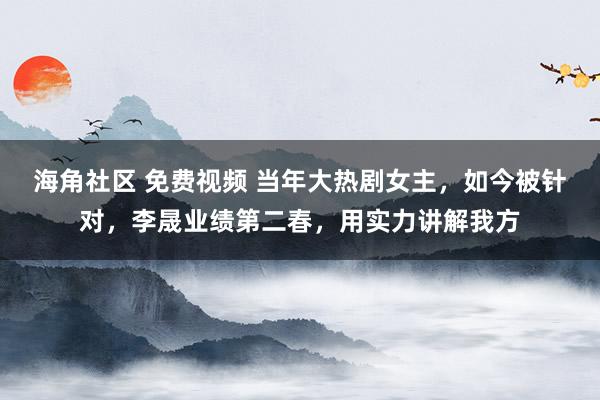 海角社区 免费视频 当年大热剧女主，如今被针对，李晟业绩第二春，用实力讲解我方