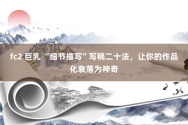 fc2 巨乳 “细节描写”写稿二十法，让你的作品化衰落为神奇