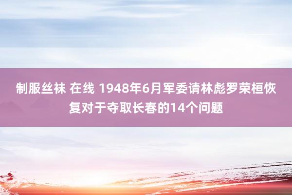 制服丝袜 在线 1948年6月军委请林彪罗荣桓恢复对于夺取长春的14个问题