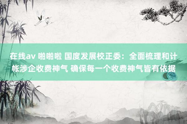 在线av 啪啪啦 国度发展校正委：全面梳理和计帐涉企收费神气 确保每一个收费神气皆有依据