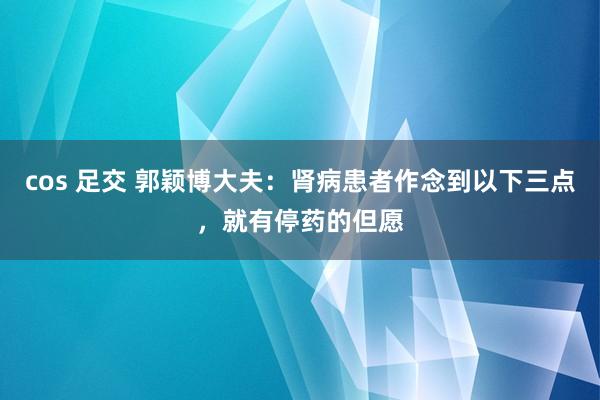cos 足交 郭颖博大夫：肾病患者作念到以下三点，就有停药的但愿