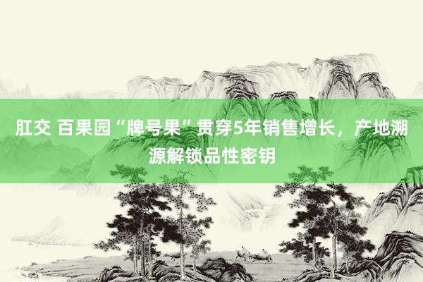 肛交 百果园“牌号果”贯穿5年销售增长，产地溯源解锁品性密钥