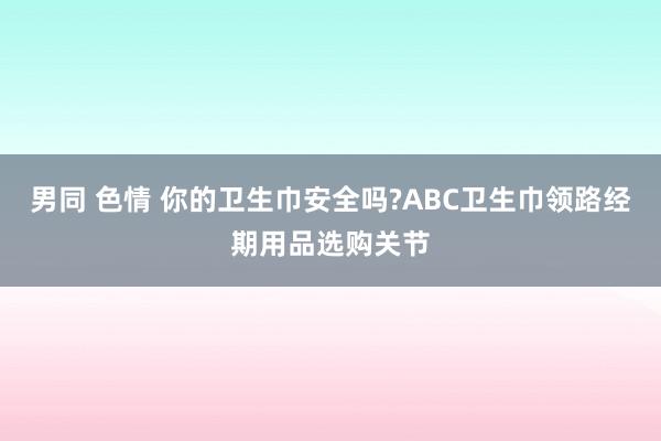 男同 色情 你的卫生巾安全吗?ABC卫生巾领路经期用品选购关节