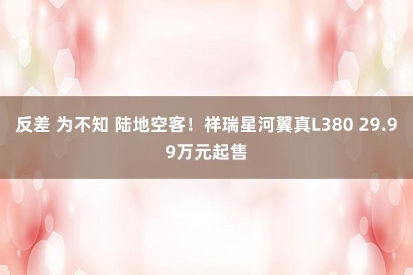 反差 为不知 陆地空客！祥瑞星河翼真L380 29.99万元起售