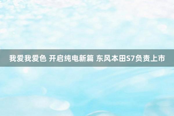 我爱我爱色 开启纯电新篇 东风本田S7负责上市