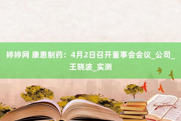 婷婷网 康惠制药：4月2日召开董事会会议_公司_王晓波_实测
