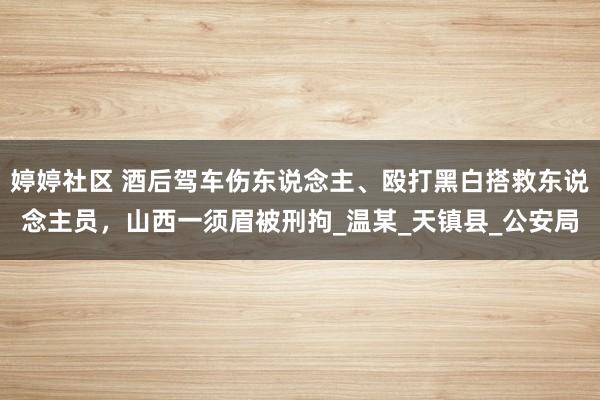 婷婷社区 酒后驾车伤东说念主、殴打黑白搭救东说念主员，山西一须眉被刑拘_温某_天镇县_公安局