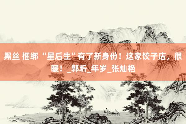 黑丝 捆绑 “星后生”有了新身份！这家饺子店，很暖！_郭圻_年岁_张灿艳