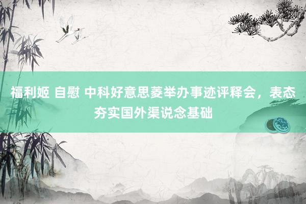 福利姬 自慰 中科好意思菱举办事迹评释会，表态夯实国外渠说念基础