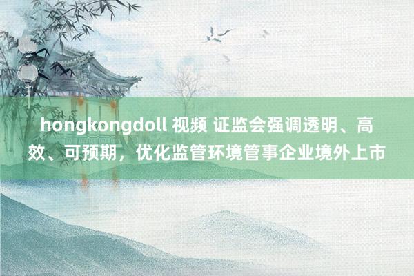 hongkongdoll 视频 证监会强调透明、高效、可预期，优化监管环境管事企业境外上市