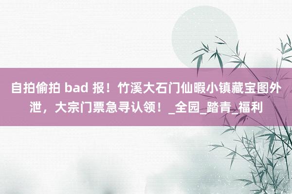 自拍偷拍 bad 报！竹溪大石门仙暇小镇藏宝图外泄，大宗门票急寻认领！_全园_踏青_福利