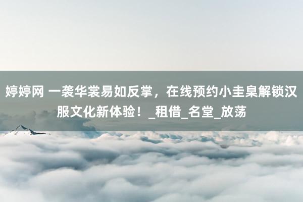 婷婷网 一袭华裳易如反掌，在线预约小圭臬解锁汉服文化新体验！_租借_名堂_放荡