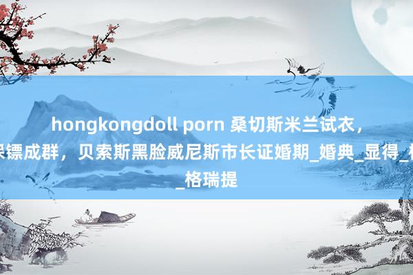 hongkongdoll porn 桑切斯米兰试衣，帅气保镖成群，贝索斯黑脸威尼斯市长证婚期_婚典_显得_格瑞提